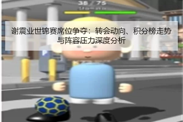 谢震业世锦赛席位争夺：转会动向、积分榜走势与阵容压力深度分析